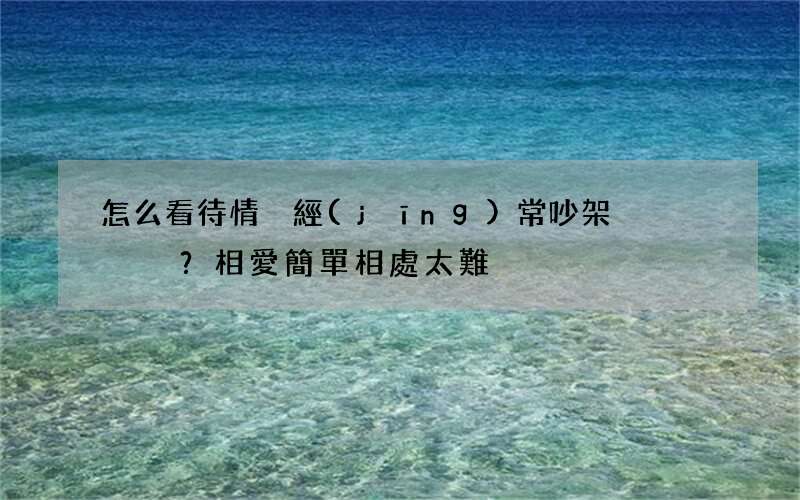 怎么看待情侶經(jīng)常吵架？相愛簡單相處太難